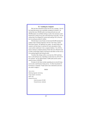 53. Yachting by Computer
Max has been interested in boats since he was a teenager. Now he
has turned that interest into a profitable occupation for himself. He
realized that since 200,000 yachts were being sold each year, and
400,000 people were probably looking at yachts, that consumers could
benefit from a listing service that could match buyer and seller. He also
realized that if he charged $25 a person and could get 10% of the market, he would gross about $1 million.
With the help of some friends, he borrowed $25,000 and placed a
number of ads in boating magazines, the New York Times, and the
Wall Street Journal. His approach was simple. He asked readers who
wanted to sell their boats to send him $25 and a description of their
vessel, and he would enter it into a computer database. For a $25 fee,
buyers could get a computer printout of boats that were offered for sale.
In order to keep things simple, he left buyers and sellers on their own as
far as getting together and closing the deal.
Currently, Max charges sellers a one-time fee of $65 until their
boat is sold and buyers pay, depending on where they live, $45 to $275
for a printout. He lists approximately 14,000 yachts and his current
annual revenue is $850,000.
His plans for the future include expanding into an aircraft listing
service and a small business listing service. For Max the potential of
his business is unlimited. People need to have information and someone needs to supply it.
Analysis
Type: service
Marketing Approach: advertising
Unique Appeal: convenience
Skills: none
Financial Overview:
Initial Investment: $25,000
Potential Income: unlimited

63

 