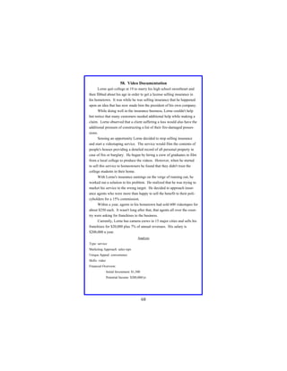 58. Video Documentation
Lorne quit college at 19 to marry his high school sweetheart and
then fibbed about his age in order to get a license selling insurance in
his hometown. It was while he was selling insurance that he happened
upon an idea that has now made him the president of his own company.
While doing well in the insurance business, Lorne couldn't help
but notice that many customers needed additional help while making a
claim. Lorne observed that a client suffering a loss would also have the
additional pressure of constructing a list of their fire-damaged possessions.
Sensing an opportunity Lorne decided to stop selling insurance
and start a videotaping service. The service would film the contents of
people's houses providing a detailed record of all personal property in
case of fire or burglary. He began by hiring a crew of graduates in film
from a local college to produce the videos. However, when he started
to sell this service to homeowners he found that they didn't trust the
college students in their home.
With Lorne's insurance earnings on the verge of running out, he
worked out a solution to his problem. He realized that he was trying to
market his service to the wrong target. He decided to approach insurance agents who were more than happy to sell the benefit to their policyholders for a 15% commission.
Within a year, agents in his hometown had sold 600 videotapes for
about $250 each. It wasn't long after that, that agents all over the country were asking for franchises to the business.
Currently, Lorne has camera crews in 15 major cities and sells his
franchises for $20,000 plus 7% of annual revenues. His salary is
$200,000 a year.
Analysis
Type: service
Marketing Approach: sales reps
Unique Appeal: convenience
Skills: video
Financial Overview:
Initial Investment: $1,500
Potential Income: $200,000/yr

68

 