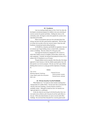 62. Gymboree
Joan was teaching modern dance in New York City when she
developed a recreational program for children in her area consisting of
exercise sessions for parents and babies. Holding the classes at the
community center, she began to notice how popular the sessions were-especially for the adults.
When several parents came up to her and asked about franchising, she knew she had a great business opportunity. With the help
of a friend, she was able to have her exercise centers, which she calls
Gymboree, licensed and started selling franchises.
At $20,000 for a franchise and $8,000 for equipment, Joan can
set someone up to begin holding classes in church halls, community
centers or buildings. She also collects 6% of the gross sales.
Joan began her business by charging $4 to $8 a session in
which little children exercise on brightly colored slides, tunnels and
other equipment. Currently, her business has produced revenues of $1.1
million with 125 franchises in over 20 states.
Though children exercise naturally when they play, the unique
approach to Joan's business is that the children spend quality time with
their parents in an exercise program. She also says that it gets children
thinking about exercise at a young age and the importance of keeping
fit.
Analysis
Type: service

Financial Overview:

Marketing Approach: franchising
Unique Appeal: quality time with parents
Skills: none

Initial Investment: minimal
Potential Income: unlimited

63. Private Security Can Be Profitable
When Randy was 17, he spent an entire summer tracking down
missing books for a public library. Several years later, he decided that
with the crime rate escalating, a security business would be a
profitable venture. Although he started out slow, his intuition was
right and today he is a millionaire.
In the city where he was living, he felt that the police force was
too small to do an effective job of security for all the small offices in
the area. With some determination, he went to several small office
buildings. He convinced them that patrol by a security guard would

72

 