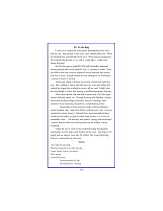 65. In the Bag
Lorneva was tired of the poor-quality litterbags that were available for cars. She decided to buy some vinyl and make her own. When
she finished they were the talk of the town. With some encouragement
from friends, she decided to see what it would take to produce and
market her bags.
Her first investment totaled $1,500 and involved an industrial
sewing machine and several yards of vinyl in a variety of colors. Since
she didn't know how to use an industrial sewing machine, her second
task was to learn. A quick student she was turning out her litterbags in
a variety of colors in no time.
Along with selling to friends, she started a small mail order business. Her confidence was so high that she went to the post office and
ordered the largest box available to receive all her mail. It didn't take
her long though to realize that starting a small business wasn't that easy.
After some legwork, she was able to secure one of her first large
clients--Safeway Stores, Inc. Through working with Safeway Lorneva
discovered that even though consumers liked her litterbags, there
seemed to be an increasing demand for a complete product line.
Responding to the consumers needs, Lorneva decided to
market eyeglass cases made from leftover end pieces of vinyl. Lorneva
explains her unique appeal, "Although there were thousands of these
already on the market, we put an elastic strap on ours so it fit over an
automobile visor." This proved a wise market strategy and encouraged
Lorneva, now with two successful products on the market, to keep
designing.
Today she has 74 items on the market including door pockets,
map holders, mirrors and receipt holders for the visor. She employs 70
people and has sales of more than $2 million. Her original litterbag,
however, remains the top sales item.
Analysis
Type: light manufacturing
Marketing Approach: mail order, sale reps
Unique Appeal: custom color match
Skills: sewing
Financial Overview:
Initial Investment: $1,500
Potential Income: unlimited

75

 