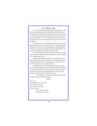 66. A Party for a Job
Ever since high school, Elizabeth enjoyed throwing parties. She
was so good at organizing all the details that her mother let her plan
everything and her friends always had a good time. When she arrived
at college, she decided to keep up her tradition and started having parties in her apartment. A few of her friends had such a good time that
they gave her a call when they decided to throw a party and ask her for
her advice.
On a whim one day, she decided she would put an ad in the local
paper offering her services as a party consultant. Three days after the
ad had run she received a call to help organize a child's birthday party.
Surprised she organized her thoughts, bought a leather notebook, and
went to the appointment she had set up with the mother.
After consulting with the mother on the type of party she wanted
and how much she wanted to spend, Elizabeth went to work and pulled
off a successful party for $25.
Elizabeth commented that her best move was leaving her name
and number with the mother and asking her to call her friends and recommend Elizabeth's services. During the next few months, she received calls from seven of the mother's friends.
Elizabeth also went to work developing a wide range of party
activities for child and adults. She continued running ads but added that
word of mouth was her best form of advertising. Since her first party
her fees have increased as well, depending on the type of party she
charges anywhere from $35 to $150 for her service.
For Elizabeth it is a good way to support herself through
college--after all who doesn't like to party.
Analysis
Type: service
Marketing Approach: word of mouth
Unique Appeal: convenience
Skills: organization, planning
Financial Overview:
Initial Investment: minimal
Potential Income: $150/party
.

76

 