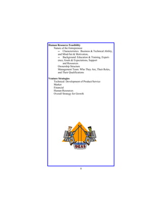 Human Resource Feasibility
Nature of the Entrepreneur
-- Characteristics: Business & Technical Ability,
and Mind-Set & Motivation,
-- Background: Education & Training, Experience, Goals & Expectations, Support
and Resources.
Ownership Structure
Management Team: Who They Are, Their Roles,
and Their Qualifications
Venture Strategies
Technical: Development of Product/Service
Market
Financial
Human Resources
Overall Strategy for Growth

8

 