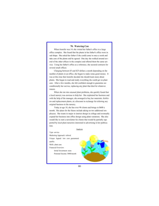 70. Watering Can
When Jennifer was 14, she visited her father's office in a large
office complex. She found that the plants in her father's office were in
sad shape. She asked her father if she could come in once a week and
take care of the plants and he agreed. One day she walked around several of the other offices in the complex and offered them the same service. Using her father's office as a reference, she secured contracts for
several small offices
Charging between $5 and $25 dollars a month depending on the
number of plants in an office, she began to make some good money. It
was at this time that Jennifer decided she should learn more about
plants. She began to read and study everything she could get on plant
care. After a few months, she felt confident enough to guarantee unconditionally her service, replacing any plant that died for whatever
reason.
When she ran into unusual plant problems, she quickly found that
a local nursery was anxious to help her. She explained her business and
with the help of the manager, she arranged to buy her materials, fertilizers and replacement plants, at a discount in exchange for referring any
original business to the nursery.
Today at age 18, she has over 90 clients and brings in $600 a
month. Her plans for the future include taking on two additional employees. She wants to major in interior design in college and eventually
expand her business into office design using plant variations. She also
would like to start a newsletter for clients that would be partially supported by local plant nurseries interested in advertising in her publication.
Analysis
Type: service
Marketing Approach: referral
Unique Appeal: low cost guaranteed
quality
Skills: plant care
Financial Overview:
Initial Investment: none
Potential Income: $900/month

80

 