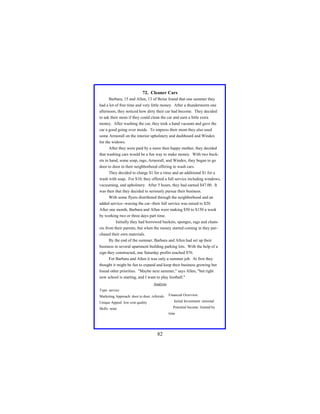 72. Cleaner Cars
Barbara, 15 and Allen, 13 of Boise found that one summer they
had a lot of free time and very little money. After a thunderstorm one
afternoon, they noticed how dirty their car had become. They decided
to ask their mom if they could clean the car and earn a little extra
money. After washing the car, they took a hand vacuum and gave the
car a good going over inside. To impress their mom they also used
some Armorall on the interior upholstery and dashboard and Windex
for the widows.
After they were paid by a more then happy mother, they decided
that washing cars would be a fun way to make money. With two buckets in hand, some soap, rags, Armorall, and Windex, they began to go
door to door in their neighborhood offering to wash cars.
They decided to charge $1 for a rinse and an additional $1 for a
wash with soap. For $10, they offered a full service including windows,
vacuuming, and upholstery. After 5 hours, they had earned $47.00. It
was then that they decided to seriously pursue their business.
With some flyers distributed through the neighborhood and an
added service--waxing the car--their full service was raised to $20.
After one month, Barbara and Allen were making $50 to $150 a week
by working two or three days part time.
Initially they had borrowed buckets, sponges, rags and chamois from their parents, but when the money started coming in they purchased their own materials.
By the end of the summer, Barbara and Allen had set up their
business in several apartment building parking lots. With the help of a
sign they constructed, one Saturday profits reached $76.
For Barbara and Allen it was only a summer job. At first they
thought it might be fun to expand and keep their business growing but
found other priorities. "Maybe next summer," says Allen, "but right
now school is starting, and I want to play football."
Analysis
Type: service
Marketing Approach: door to door, referrals

Financial Overview:

Unique Appeal: low cost quality

Initial Investment: minimal

Skills: none

Potential Income: limited by
time

82

 