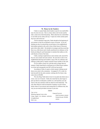 78. Money by the Numbers
Clarke is a typical high school student except for one small difference--he owns two cars. One is a classy cherry red Corvette and the
other a sleek silver short bed pickup. When asked how he could afford
to own both cars he smiles and says, "I spent one whole summer painting every curb in the city."
Tired of minimum wage jobs, Clarke decided at the beginning of
one summer to look for an alternative source of income. As he was
thinking one day, he noticed that several homes in his neighborhood
had numbers painted on the curb in front of their house in florescent
paint while others didn't. He decided to investigate and discovered that
there was a little known and virtually unenforced city ordinance on the
books providing for each homemaker to maintain their address on the
curb directly in front of the home.
Clarke, sensing an opportunity to earn summer cash, raced off to
buy two cans of paint and some stencils. He went door to door in his
neighborhood showing each resident a copy of the city ordinance and
offering to either paint or repaint customer's house number on the curb.
For five dollars a house for a job that took no longer than ten
minutes, Clarke found that he could paint ten to fifteen house numbers
in an hour and consequently turn $45 to $65 per hour profit.
According to Clarke, he spent a whole summer walking up and
down every street in the community. Averaging $1,125 a week, his
total net profit for the entire summer, working only five hours a day,
came close to $20,000.
The only thing Clarke had to invest in was paint and, about once a
week, a new set of stencils. Clarke also noted that his sales began to
pick up when he would paint a number on a curb and then cross the
street so the next customer could see what his work looked like. The
only other thing he would recommend is keeping a record of those
homes where no one answers and coming back at a different time, this
way you can reach just about everyone in your area.
Analysis
Type: service

Financial Overview:

Marketing Approach: door to door
Unique Appeal: city ordinance, uniformity
of neighborhood

Initial Investment: minimal
Potential Income: $20,000/
summer

Skills: none

88

 