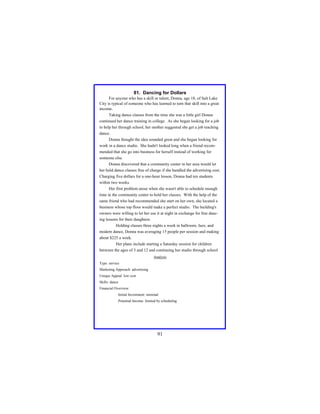 81. Dancing for Dollars
For anyone who has a skill or talent, Donna, age 18, of Salt Lake
City is typical of someone who has learned to turn that skill into a great
income.
Taking dance classes from the time she was a little girl Donna
continued her dance training in college. As she began looking for a job
to help her through school, her mother suggested she get a job teaching
dance.
Donna thought the idea sounded great and she began looking for
work in a dance studio. She hadn't looked long when a friend recommended that she go into business for herself instead of working for
someone else.
Donna discovered that a community center in her area would let
her hold dance classes free of charge if she handled the advertising cost.
Charging five dollars for a one-hour lesson, Donna had ten students
within two weeks.
Her first problem arose when she wasn't able to schedule enough
time in the community center to hold her classes. With the help of the
same friend who had recommended she start on her own, she located a
business whose top floor would make a perfect studio. The building's
owners were willing to let her use it at night in exchange for free dancing lessons for their daughters.
Holding classes three nights a week in ballroom, Jazz, and
modern dance, Donna was averaging 15 people per session and making
about $225 a week.
Her plans include starting a Saturday session for children
between the ages of 3 and 12 and continuing her studio through school
Analysis
Type: service
Marketing Approach: advertising
Unique Appeal: low cost
Skills: dance
Financial Overview:
Initial Investment: minimal
Potential Income: limited by scheduling

91

 