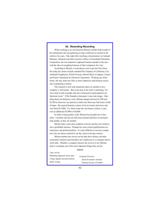 82. Rewarding Recording
While working as an oral historian Miriam couldn't help wonder if
the information she was gathering on tape would just sit unused in the
archives for years. One night after watching a documentary on Armand
Hammer, chairman and chief executive officer of Occidental Petroleum
Corporation, she was inspired to approach business people in the area
with the idea of compiling histories of their companies for a fee.
According to Miriam, it took about a year to get her first client,
but today her clients include standard Oil Company of California, Consolidated Freightways, World Airways, Bristol Myers Company, Clairol
and Kaiser Aluminum & Chemical Corporation. Working out of her
home, she may interview fifty or more employees and business associates in preparing a history.
The research is slow and sometimes takes six months to do a
company' s oral history. But as she puts it the work is satisfying, "it's
never dull to talk to people who have witnessed or participated in an
historical event.” If the founder is deceased, it may take longer. Handling about ten histories a year, Miriam charges between $1,500 and
$2,500 to interview one person in which she often uses four hours worth
of tapes. Her typical histories consist of ten to twenty interviews and
cost about $15,000. If a client wants the oral history written, it may
cost an additional $5,000 to $10,000.
In order to keep quality work, Miriam has decided not to franchise. Currently she has one full-time assistant and hires several parttime people, as they are needed.
Miriam took a once pure academic exercise and has now turned it
into a profitable business. Perhaps her most critical qualifications are
experience and professionalism. It is also difficult to convince companies who are future oriented to see the value in having a history.
Miriam markets her service on the idea that a history can help
community relations and introduce new employees to a company and its
work ethic. Whether a company chooses her service or not, Miriam
feels it is perhaps one of the most important things they can do.
Analysis
Type: service
Marketing Approach: direct sales

Financial Overview:

Unique Appeal: personal histories

Initial Investment: minimal

Skills: writing

Potential Income: $150,000+

92

 