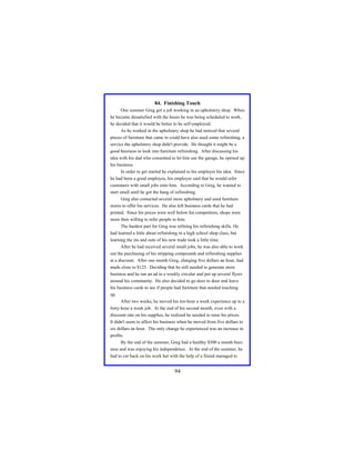 84. Finishing Touch
One summer Greg got a job working in an upholstery shop. When
he became dissatisfied with the hours he was being scheduled to work,
he decided that it would be better to be self-employed.
As he worked in the upholstery shop he had noticed that several
pieces of furniture that came in could have also used some refinishing, a
service the upholstery shop didn't provide. He thought it might be a
good business to look into furniture refinishing. After discussing his
idea with his dad who consented to let him use the garage, he opened up
his business.
In order to get started he explained to his employer his idea. Since
he had been a good employee, his employer said that he would refer
customers with small jobs onto him. According to Greg, he wanted to
start small until he got the hang of refinishing.
Greg also contacted several more upholstery and used furniture
stores to offer his services. He also left business cards that he had
printed. Since his prices were well below his competitors, shops were
more then willing to refer people to him.
The hardest part for Greg was refining his refinishing skills. He
had learned a little about refinishing in a high school shop class, but
learning the ins and outs of his new trade took a little time.
After he had received several small jobs, he was also able to work
out the purchasing of his stripping compounds and refinishing supplies
at a discount. After one month Greg, charging five dollars an hour, had
made close to $125. Deciding that he still needed to generate more
business and he ran an ad in a weekly circular and put up several flyers
around his community. He also decided to go door to door and leave
his business cards to see if people had furniture that needed touching
up.
After two weeks, he moved his ten-hour a week experience up to a
forty-hour a week job. At the end of his second month, even with a
discount rate on his supplies, he realized he needed to raise his prices.
It didn't seem to affect his business when he moved from five dollars to
six dollars an hour. The only change he experienced was an increase in
profits.
By the end of the summer, Greg had a healthy $500 a month business and was enjoying his independence. At the end of the summer, he
had to cut back on his work but with the help of a friend managed to

94

 