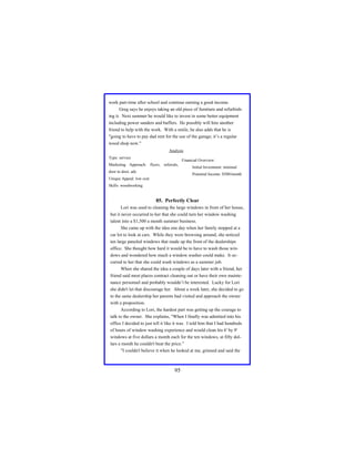 work part-time after school and continue earning a good income.
Greg says he enjoys taking an old piece of furniture and refurbishing it. Next summer he would like to invest in some better equipment
including power sanders and buffers. He possibly will hire another
friend to help with the work. With a smile, he also adds that he is
"going to have to pay dad rent for the use of the garage; it’s a regular
wood shop now."
Analysis
Type: service

Financial Overview:

Marketing Approach: flyers, referrals,
door to door, ads

Initial Investment: minimal
Potential Income: $500/month

Unique Appeal: low cost
Skills: woodworking

85. Perfectly Clear
Lori was used to cleaning the large windows in front of her house,
but it never occurred to her that she could turn her window washing
talent into a $1,500 a month summer business.
She came up with the idea one day when her family stopped at a
car lot to look at cars. While they were browsing around, she noticed
ten large paneled windows that made up the front of the dealerships
office. She thought how hard it would be to have to wash those windows and wondered how much a window washer could make. It occurred to her that she could wash windows as a summer job.
When she shared the idea a couple of days later with a friend, her
friend said most places contract cleaning out or have their own maintenance personnel and probably wouldn’t be interested. Lucky for Lori
she didn't let that discourage her. About a week later, she decided to go
to the same dealership her parents had visited and approach the owner
with a proposition.
According to Lori, the hardest part was getting up the courage to
talk to the owner. She explains, "When I finally was admitted into his
office I decided to just tell it like it was. I told him that I had hundreds
of hours of window washing experience and would clean his 6' by 9'
windows at five dollars a month each for the ten windows, at fifty dollars a month he couldn't beat the price.”
"I couldn't believe it when he looked at me, grinned and said the

95

 