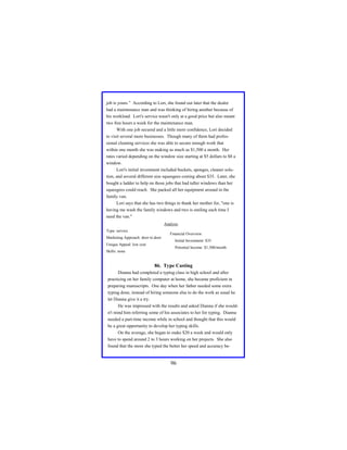job is yours.” According to Lori, she found out later that the dealer
had a maintenance man and was thinking of hiring another because of
his workload. Lori's service wasn't only at a good price but also meant
two free hours a week for the maintenance man.
With one job secured and a little more confidence, Lori decided
to visit several more businesses. Though many of them had professional cleaning services she was able to secure enough work that
within one month she was making as much as $1,500 a month. Her
rates varied depending on the window size starting at $5 dollars to $8 a
window.
Lori's initial investment included buckets, sponges, cleaner solution, and several different size squeegees costing about $35. Later, she
bought a ladder to help on those jobs that had taller windows than her
squeegees could reach. She packed all her equipment around in the
family van.
Lori says that she has two things to thank her mother for, "one is
having me wash the family windows and two is smiling each time I
need the van."
Analysis
Type: service

Financial Overview:

Marketing Approach: door to door
Unique Appeal: low cost

Initial Investment: $35
Potential Income: $1,500/month

Skills: none

86. Type Casting
Dianna had completed a typing class in high school and after
practicing on her family computer at home, she became proficient in
preparing manuscripts. One day when her father needed some extra
typing done, instead of hiring someone else to do the work as usual he
let Dianna give it a try.
He was impressed with the results and asked Dianna if she wouldn't mind him referring some of his associates to her for typing. Dianna
needed a part-time income while in school and thought that this would
be a great opportunity to develop her typing skills.
On the average, she began to make $20 a week and would only
have to spend around 2 to 3 hours working on her projects. She also
found that the more she typed the better her speed and accuracy be-

96

 