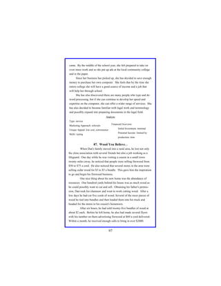 came. By the middle of the school year, she felt prepared to take on
even more work and so she put up ads at the local community college
and in the paper.
Since her business has picked up, she has decided to save enough
money to purchase her own computer. She feels that by the time she
enters college she will have a good source of income and a job that
will help her through school.
She has also discovered there are many people who type and do
word processing, but if she can continue to develop her speed and
expertise on the computer, she can offer a wider range of services. She
has also decided to became familiar with legal work and terminology
and possibly expand into preparing documents in the legal field.
Analysis
Type: service
Marketing Approach: referrals

Financial Overview:
Initial Investment: minimal

Unique Appeal: low cost, convenience

Potential Income: limited by

Skills: typing

production, time

87. Wood You Believe. .
When Dan's family moved into a rural area, he lost not only
the close association with several friends but also a job working as a
lifeguard. One day while he was visiting a cousin in a small town
twenty miles away, he noticed that people were selling firewood from
$50 to $75 a cord. He also noticed that several stores in the area were
selling cedar wood for $3 to $5 a bundle. This gave him the inspiration
to go and begin his firewood business.
One nice thing about his new home was the abundance of
resources. One hundred yards behind his house was as much wood as
he could possibly want to cut and sell. Obtaining his father's permission, Dan took his chainsaw and went to work cutting wood. After a
few days he had cut five cords of wood. Several of the nicer pieces of
wood he tied into bundles and then loaded them into his truck and
headed for the stores in his cousin's hometown.
After six hours, he had sold twenty-five bundles of wood at
about $2 each. Before he left home, he also had made several flyers
with his number on them advertising firewood at $60 a cord delivered.
Within a month, he received enough calls to bring in over $2000.

97

 