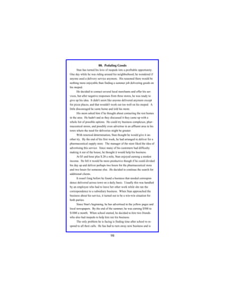 88. Pedaling Goods
Stan has turned his love of mopeds into a profitable opportunity.
One day while he was riding around his neighborhood, he wondered if
anyone used a delivery service anymore. His reasoned there would be
nothing more enjoyable than finding a summer job delivering goods on
his moped.
He decided to contact several local merchants and offer his services, but after negative responses from three stores, he was ready to
give up his idea. It didn't seem like anyone delivered anymore except
for pizza places, and that wouldn't work out too well on his moped. A
little discouraged he came home and told his mom.
His mom asked him if he thought about contacting the rest homes
in the area. He hadn't and as they discussed it they came up with a
whole list of possible options. He could try business complexes, pharmaceutical stores, and possibly even advertise in an affluent area in his
town where the need for deliveries might be greater.
With renewed determination, Stan thought he would give it another try. By the end of his first week, he had arranged to deliver for a
pharmaceutical supply store. The manager of the store liked the idea of
advertising this service. Since many of his customers had difficulty
making it out of the house, he thought it would help his business.
At $5 and hour plus $.20 a mile, Stan enjoyed earning a modest
income. He felt it would be more productive though if he could divided
his day up and deliver perhaps two hours for the pharmaceutical store
and two hours for someone else. He decided to continue the search for
additional clients.
It wasn't long before he found a business that needed correspondence delivered across town on a daily basis. Usually this was handled
by an employee who had to leave her other work while she ran the
correspondence to a subsidiary business. When Stan approached the
business about his service, it turned out to be a win-win situation for
both parties.
Since Stan's beginning, he has advertised in the yellow pages and
local newspapers. By the end of the summer, he was earning $500 to
$1000 a month. When school started, he decided to hire two friends
who also had mopeds to help him run his business.
The only problem he is facing is finding time after school to respond to all their calls. He has had to turn away new business and is

98

 