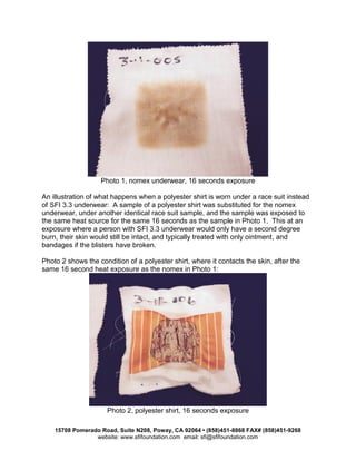 15708 Pomerado Road, Suite N208, Poway, CA 92064 • (858)451-8868 FAX# (858)451-9268
website: www.sfifoundation.com email: sfi@sfifoundation.com
Photo 1, nomex underwear, 16 seconds exposure
An illustration of what happens when a polyester shirt is worn under a race suit instead
of SFI 3.3 underwear: A sample of a polyester shirt was substituted for the nomex
underwear, under another identical race suit sample, and the sample was exposed to
the same heat source for the same 16 seconds as the sample in Photo 1. This at an
exposure where a person with SFI 3.3 underwear would only have a second degree
burn, their skin would still be intact, and typically treated with only ointment, and
bandages if the blisters have broken.
Photo 2 shows the condition of a polyester shirt, where it contacts the skin, after the
same 16 second heat exposure as the nomex in Photo 1:
Photo 2, polyester shirt, 16 seconds exposure
 