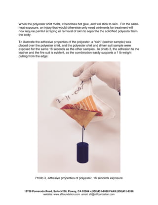 15708 Pomerado Road, Suite N208, Poway, CA 92064 • (858)451-8868 FAX# (858)451-9268
website: www.sfifoundation.com email: sfi@sfifoundation.com
When the polyester shirt melts, it becomes hot glue, and will stick to skin. For the same
heat exposure, an injury that would otherwise only need ointments for treatment will
now require painful scraping or removal of skin to separate the solidified polyester from
the body.
To illustrate the adhesive properties of the polyester, a “skin” (leather sample) was
placed over the polyester shirt, and the polyester shirt and driver suit sample were
exposed for the same 16 seconds as the other samples. In photo 3, the adhesion to the
leather and the fire suit is evident, as the combination easily supports a 1 lb weight
pulling from the edge:
Photo 3, adhesive properties of polyester, 16 seconds exposure
 