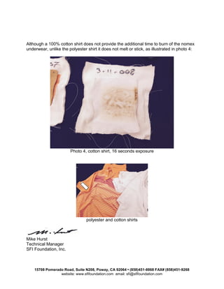 15708 Pomerado Road, Suite N208, Poway, CA 92064 • (858)451-8868 FAX# (858)451-9268
website: www.sfifoundation.com email: sfi@sfifoundation.com
Although a 100% cotton shirt does not provide the additional time to burn of the nomex
underwear, unlike the polyester shirt it does not melt or stick, as illustrated in photo 4:
Photo 4, cotton shirt, 16 seconds exposure
polyester and cotton shirts
Mike Hurst
Technical Manager
SFI Foundation, Inc.
 