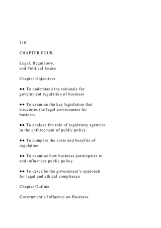 110
CHAPTER FOUR
Legal, Regulatory,
and Political Issues
Chapter Objectives
●● To understand the rationale for
government regulation of business
●● To examine the key legislation that
structures the legal environment for
business
●● To analyze the role of regulatory agencies
in the enforcement of public policy
●● To compare the costs and benefits of
regulation
●● To examine how business participates in
and influences public policy
●● To describe the government’s approach
for legal and ethical compliance
Chapter Outline
Government’s Influence on Business
 