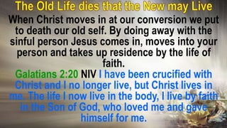 When Christ moves in at our conversion we put
to death our old self. By doing away with the
sinful person Jesus comes in, moves into your
person and takes up residence by the life of
faith.
Galatians 2:20 NIV I have been crucified with
Christ and I no longer live, but Christ lives in
me. The life I now live in the body, I live by faith
in the Son of God, who loved me and gave
himself for me.
 