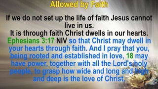 If we do not set up the life of faith Jesus cannot
live in us.
It is through faith Christ dwells in our hearts.
Ephesians 3:17 NIV so that Christ may dwell in
your hearts through faith. And I pray that you,
being rooted and established in love, 18 may
have power, together with all the Lord's holy
people, to grasp how wide and long and high
and deep is the love of Christ,
 