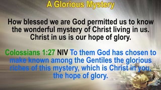 How blessed we are God permitted us to know
the wonderful mystery of Christ living in us.
Christ in us is our hope of glory.
Colossians 1:27 NIV To them God has chosen to
make known among the Gentiles the glorious
riches of this mystery, which is Christ in you,
the hope of glory.
 