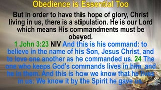 But in order to have this hope of glory, Christ
living in us, there is a stipulation. He is our Lord
which means His commandments must be
obeyed.
1 John 3:23 NIV And this is his command: to
believe in the name of his Son, Jesus Christ, and
to love one another as he commanded us. 24 The
one who keeps God's commands lives in him, and
he in them. And this is how we know that he lives
in us: We know it by the Spirit he gave us.
 