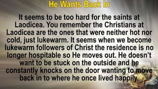 It seems to be too hard for the saints at
Laodicea. You remember the Christians at
Laodicea are the ones that were neither hot nor
cold, just lukewarm. It seems when we become
lukewarm followers of Christ the residence is no
longer hospitable so He moves out. He doesn’t
want to be stuck on the outside and he
constantly knocks on the door wanting to move
back in to where he once lived happily.
 
