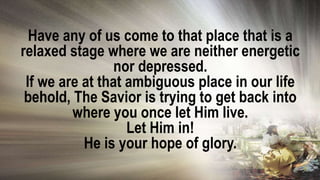 Have any of us come to that place that is a
relaxed stage where we are neither energetic
nor depressed.
If we are at that ambiguous place in our life
behold, The Savior is trying to get back into
where you once let Him live.
Let Him in!
He is your hope of glory.
 