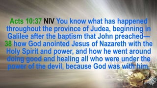 Acts 10:37 NIV You know what has happened
throughout the province of Judea, beginning in
Galilee after the baptism that John preached—
38 how God anointed Jesus of Nazareth with the
Holy Spirit and power, and how he went around
doing good and healing all who were under the
power of the devil, because God was with him.
 