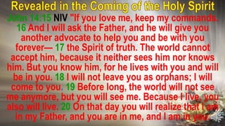 John 14:15 NIV "If you love me, keep my commands.
16 And I will ask the Father, and he will give you
another advocate to help you and be with you
forever— 17 the Spirit of truth. The world cannot
accept him, because it neither sees him nor knows
him. But you know him, for he lives with you and will
be in you. 18 I will not leave you as orphans; I will
come to you. 19 Before long, the world will not see
me anymore, but you will see me. Because I live, you
also will live. 20 On that day you will realize that I am
in my Father, and you are in me, and I am in you.
 