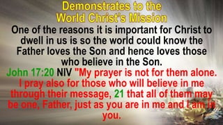 One of the reasons it is important for Christ to
dwell in us is so the world could know the
Father loves the Son and hence loves those
who believe in the Son.
John 17:20 NIV "My prayer is not for them alone.
I pray also for those who will believe in me
through their message, 21 that all of them may
be one, Father, just as you are in me and I am in
you.
 