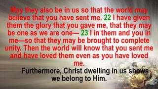 May they also be in us so that the world may
believe that you have sent me. 22 I have given
them the glory that you gave me, that they may
be one as we are one— 23 I in them and you in
me—so that they may be brought to complete
unity. Then the world will know that you sent me
and have loved them even as you have loved
me.
Furthermore, Christ dwelling in us shows
we belong to Him.
 