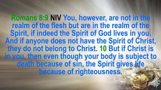 Romans 8:9 NIV You, however, are not in the
realm of the flesh but are in the realm of the
Spirit, if indeed the Spirit of God lives in you.
And if anyone does not have the Spirit of Christ,
they do not belong to Christ. 10 But if Christ is
in you, then even though your body is subject to
death because of sin, the Spirit gives life
because of righteousness.
 