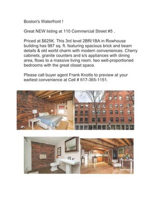 Boston's Waterfront !
Great NEW listing at 110 Commercial Street #5 .
Priced at $625K. This 3rd level 2BR/1BA in Rowhouse
building has 987 sq. ft. featuring spacious brick and beam
details & old world charm with modern conveniences. Cherry
cabinets, granite counters and s/s appliances with dining
area, flows to a massive living room. two well-proportioned
bedrooms with the great closet space.
Please call buyer agent Frank Knotts to preview at your
earliest convenience at Cell # 617-365-1151.

 