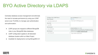 BYO Active Directory via LDAPS
Centralize database access management and eliminate
the need to recreate permissions by using your LDAP
server (over TLS/SSL) to manage user authentication
and authorization.
● LDAP groups are mapped to different MongoDB
roles in your MongoDB Atlas databases
● LDAP configuration applies to all dedicated
database clusters within an Atlas Project
● Available for deployments running MongoDB 3.4+
 