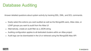 Database Auditing
Answer detailed questions about system activity by tracking DDL, DML, and DCL commands.
● Easily select the actions you want audited as well as the MongoDB users, Atlas roles, or
LDAP groups you want to audit from the Atlas UI
● Alternatively, create an audit filter as a JSON string
● Auditing configuration applies to all dedicated clusters within an Atlas project
● Audit logs can be downloaded in the UI or retrieved using the MongoDB Atlas API
 