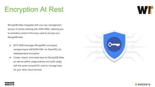 Encryption At Rest
MongoDB Atlas integrates with your key management
service of choice (starting with AWS KMS), allowing you
to centralize control of the keys used to encrypt your
MongoDB data
● BYO KMS leverages MongoDB’s encrypted
storage engine (AES256-CBC via OpenSSL) for
database-level encryption
● Create, import, and rotate keys for MongoDB Atlas
as well as define usage policies and audit usage
with the same console/CLI used to manage keys
for your other cloud services
 