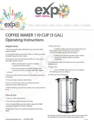 01/2014
www.exporentals.com 559-495-3300
Helpful Hints
1. Do not use soft water. Soft water may cause the coffee
basket to flood.
2. Use regular electric perk grind coffee or coffee ground for
all coffee makers for best results.
3. Do not use drip or finely ground coffee as it may cause
the coffee basket to flood.
a. When grinding beans, grind to medium
coarseness for best results.
b. Do not grind beans into a fine, powder-like
texture, since this may cause the coffee basket
to flood.
4. Remove coffee basket and grounds as soon as brewing is
completed.
5. This also helps maintain coffee flavor.
6. The urn's lid can be used as a carrying tray when
disposing of wet coffee grounds.
7. Before brewing a second time, allow urn to cool and rinse
it out.
How to Use
1. Place on a flat, level surface.
2. Turn the lid counter-clockwise to open.
3. Pour in water. Make sure the water is above the“MIN”
indicator and below the“MAX”indicator.
4. Place lid on top of urn and turn clockwise to lock into
place.
5. Plug in the urn.
a. To brew coffee, place the percolater tube and
filter basket in the tank and pour the desired
amount of coffee grounds into the basket.
b. Make sure that the percolator tube is fitted
properly inside the coffee urn before
operating.
6. The percolator filter and basket are not required for
boiling water.
7. Switch ON.
a. The "HEATING" light will turn on to indicate
the boiling process has begun.
8. Tilt faucet lever to dispense.
Any damages made to the machine due to misuse, you the customer will
be responsible to pay for the cost to replace the damaged machine.
Operating Instructions
COFFEE MAKER 110 CUP (3 GAL)
 