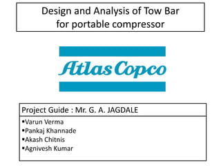 Design and Analysis of Tow Bar
for portable compressor
Varun Verma
Pankaj Khannade
Akash Chitnis
Agnivesh Kumar
Project Guide : Mr. G. A. JAGDALE
 