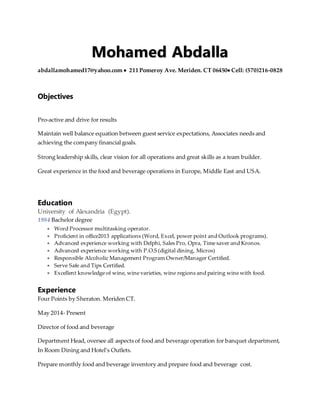 Mohamed Abdalla
abdallamohamed17@yahoo.com  211 Pomeroy Ave. Meriden. CT 06450 Cell: (570)216-0828
Objectives
Pro-active and drive for results
Maintain well balance equation between guest service expectations, Associates needs and
achieving the company financial goals.
Strong leadership skills, clear vision for all operations and great skills as a team builder.
Great experience in the food and beverage operations in Europe, Middle East and USA.
Education
University of Alexandria (Egypt).
1984 Bachelor degree
 Word Processor multitasking operator.
 Proficient in office2013 applications (Word, Excel, power point and Outlook programs).
 Advanced experience working with Delphi, Sales Pro, Opra, Time saver and Kronos.
 Advanced experience working with P.O.S (digital dining, Micros)
 Responsible Alcoholic Management Program Owner/Manager Certified.
 Serve Safe and Tips Certified.
 Excellent knowledge of wine, wine varieties, wine regions and pairing wine with food.
Experience
Four Points by Sheraton. Meriden CT.
May 2014- Present
Director of food and beverage
Department Head, oversee all aspects of food and beverage operation for banquet department,
In Room Dining and Hotel’s Outlets.
Prepare monthly food and beverage inventory and prepare food and beverage cost.
 