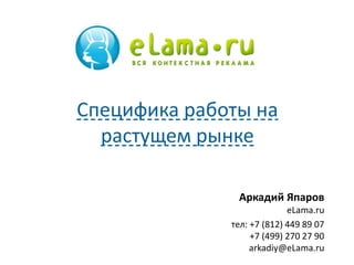 Специфика работы на 
растущем рынке 
Аркадий Япаров 
eLama.ru 
тел: +7 (812) 449 89 07 
+7 (499) 270 27 90 
arkadiy@eLama.ru 
 