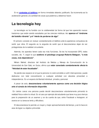 Si no contestas el teléfono en forma inmediata deberás justificarlo. Se incrementa así la
aceleración general y la cantidad de cosas que podemos y debemos hacer.
La tecnología hoy
La tecnología se ha fundido con la cotidianeidad de forma tal que han aparecido nuevos
trastornos que están siendo estudiados por las ciencias médicas. Así aparece el “síndrome
del bolsillo vibrante” y el “miedo de perderse de algo”.
El primero consiste en revisar constantemente el teléfono ante la apariencia compulsiva de
sentir que vibra. El segundo es la angustia de sentir que al desconectarse dejan de ser
protagonistas de la realidad circundante.
Además, los aparatos tienen cada vez más funciones. Se les ha incorporado GPS, redes
sociales, etc. Y, según lo que sostiene el psicólogo uruguayo Roberto Balaguer, “a más
cosas, más dependencia”.
Miriam Merkel, directora del Instituto de Medios y Manejo de Comunicación de la
Universidad de San Galo, en Suiza, afirma que estar conectado constantemente afecta la
“felicidad de estar ilocalizable”.
Se pierde ese espacio en el que la persona no está sometida a sufrir interrupciones; puede
dedicarse con total concentración a cualquier actividad con absoluta privacidad e
independencia. Es un espacio de libertad individual, privada y personal.
A pesar de esto, desconectarse voluntariamente aparece como una decisión ilógica
ante el cúmulo de información disponible.
En ciertos casos una persona puede decidir desconectarse voluntariamente primando la
realidad física sobre la virtual. Es el caso por ejemplo del estudiante que tiene muy poco tiempo
para la preparación de un examen y se da cuenta de que, entre Facebook e Instagram, el
avance en su tarea es lento y dificultoso.
El desconectarse le permite un mayor y mejor aprovechamiento del tiempo, y así lo hace en
aras de lograr su objetivo primordial.
 