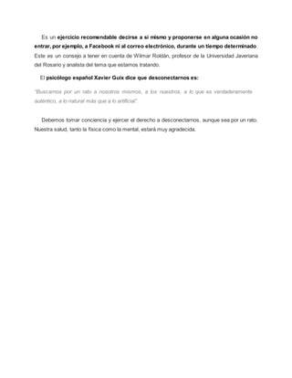 Es un ejercicio recomendable decirse a sí mismo y proponerse en alguna ocasión no
entrar, por ejemplo, a Facebook ni al correo electrónico, durante un tiempo determinado.
Este es un consejo a tener en cuenta de Wilmar Roldán, profesor de la Universidad Javeriana
del Rosario y analista del tema que estamos tratando.
El psicólogo español Xavier Guix dice que desconectarnos es:
“Buscarnos por un rato a nosotros mismos, a los nuestros, a lo que es verdaderamente
auténtico, a lo natural más que a lo artificial”.
Debemos tomar conciencia y ejercer el derecho a desconectarnos, aunque sea por un rato.
Nuestra salud, tanto la física como la mental, estará muy agradecida.
 