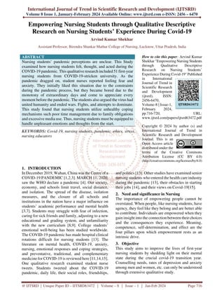 International Journal of Trend in Scientific Research and Development (IJTSRD)
Volume 8 Issue 1, January-February 2024 Available Online: www.ijtsrd.com e-ISSN: 2456 – 6470
@ IJTSRD | Unique Paper ID – IJTSRD63472 | Volume – 8 | Issue – 1 | Jan-Feb 2024 Page 716
Empowering Nursing Students through Qualitative Descriptive
Research on Nursing Students’ Experience During Covid-19
Arvind Kumar Shekhar
Assistant Professor, Birendra Shankar Mathur College of Nursing, Lucknow, Uttar Pradesh, India
ABSTRACT
Nursing students’ pandemic perceptions are unclear. This Study
examined how nursing students felt, thought, and acted during the
COVID-19 pandemic. This qualitative research included 51 first-year
nursing students from COVID-19-stricken university. As the
pandemic dragged on, student nurses reported feeling fear and
anxiety. They initially liked this situation due to the constraints
during the pandemic process, but they became bored due to the
monotony of extraordinary days and come to appreciate every
moment before the pandemic. The students also argued the virus had
united humanity and ended wars. Fights, and attempts to dominate.
This study found that nursing students utilize unhealthy coping
mechanisms such poor time management due to family obligations
and excessive media use. Thus, nursing students must be equipped to
handle unpleasant emotions and thoughts from the start.
KEYWORDS: Covid-19, nursing students, pandemic, ethics, stress,
nursing educators
How to cite this paper: Arvind Kumar
Shekhar "Empowering Nursing Students
through Qualitative Descriptive
Research on Nursing Students’
Experience During Covid-19" Published
in International
Journal of Trend in
Scientific Research
and Development
(ijtsrd), ISSN:
2456-6470,
Volume-8 | Issue-1,
February 2024,
pp.716-720, URL:
www.ijtsrd.com/papers/ijtsrd63472.pdf
Copyright © 2024 by author (s) and
International Journal of Trend in
Scientific Research and Development
Journal. This is an
Open Access article
distributed under the
terms of the Creative Commons
Attribution License (CC BY 4.0)
(http://creativecommons.org/licenses/by/4.0)
1. INTRODUCTION
In December 2019, Wuhan, China was the Centre of a
COVID-19 PANDEMIC [1,2,3]. MARCH 11, 2020,
saw the WHO declare a pandemic [4]. Our society,
economy, and schools limit travel, social distance,
and isolation. The spread of the disease, isolation
measures, and the closure of all schools and
institutions in the nation have a major influence on
students’ academic performance and mental health
[3,7]. Students may struggle with fear of infection,
caring for sick friends and family, adjusting to a new
educational and grading system, and unfamiliarity
with the new curriculum [8,9]. College students’
emotional well-being has been studied worldwide.
The COVID-19 pandemic has made hospital clinical
rotations difficult for nursing students [13]. The
literature on mental health, COVID-19, anxiety,
nursing, emotional responses and coping strategies,
and preventative, traditional, and complementary
medicine for COVID-19 is reviewed here [11,14,15].
One qualitative research examined student nurse
tweets. Students tweeted about the COVID-19
pandemic, daily life, their social roles, friendships,
and politics [13]. Other studies have examined senior
nursing students who entered the health care industry
during the pandemic [13], their obstacles in starting
their jobs [14], and their views on Covid-19[15].
2. Need and significance in Nursing
The importance of empowering people cannot be
overstated. When people, like nursing students, have
agency, they feel like they belong and are better able
to contribute. Individuals are empowered when they
gain insight into the connection between their choices
and the consequences they experience. Meaning,
competence, self-determination, and effect are the
four pillars upon which empowerment rests as an
intrinsic drive.
3. Objective
This study aims to improve the lives of first-year
nursing students by shedding light on their mental
state during the crucial covid-19 transition year.
Counselling needs, rates of depression and anxiety
among men and women, etc. can only be understood
through extensive qualitative study.
IJTSRD63472
 