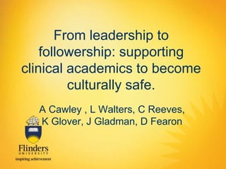 From leadership to 
followership: supporting 
clinical academics to become 
culturally safe. 
A Cawley , L Walters, C Reeves, 
K Glover, J Gladman, D Fearon 
 
