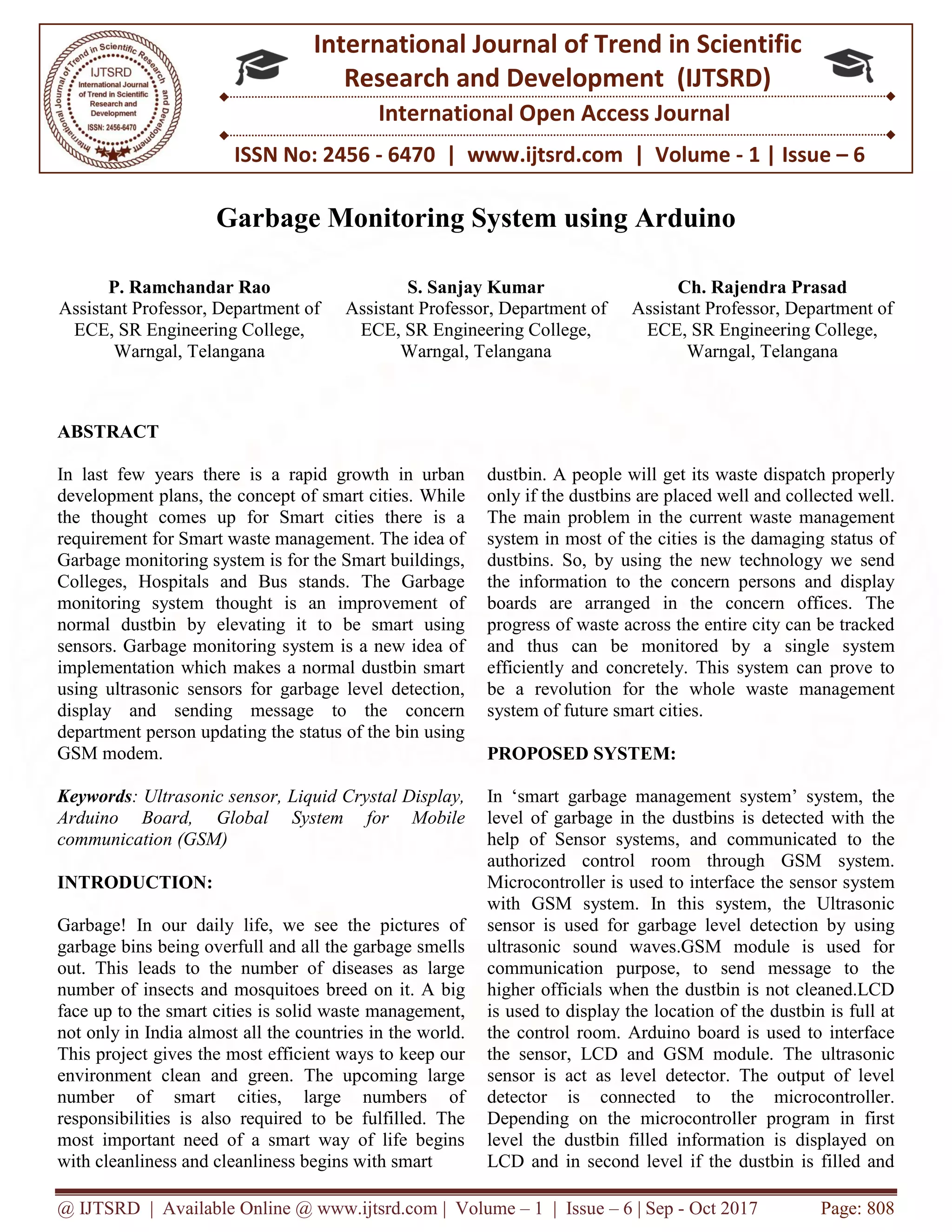 @ IJTSRD | Available Online @ www.ijtsrd.com | Volume – 1 | Issue – 6 | Sep - Oct 2017 Page: 808
ISSN No: 2456 - 6470 | www.ijtsrd.com | Volume - 1 | Issue – 6
International Journal of Trend in Scientific
Research and Development (IJTSRD)
International Open Access Journal
Garbage Monitoring System using Arduino
P. Ramchandar Rao
Assistant Professor, Department of
ECE, SR Engineering College,
Warngal, Telangana
S. Sanjay Kumar
Assistant Professor, Department of
ECE, SR Engineering College,
Warngal, Telangana
Ch. Rajendra Prasad
Assistant Professor, Department of
ECE, SR Engineering College,
Warngal, Telangana
ABSTRACT
In last few years there is a rapid growth in urban
development plans, the concept of smart cities. While
the thought comes up for Smart cities there is a
requirement for Smart waste management. The idea of
Garbage monitoring system is for the Smart buildings,
Colleges, Hospitals and Bus stands. The Garbage
monitoring system thought is an improvement of
normal dustbin by elevating it to be smart using
sensors. Garbage monitoring system is a new idea of
implementation which makes a normal dustbin smart
using ultrasonic sensors for garbage level detection,
display and sending message to the concern
department person updating the status of the bin using
GSM modem.
Keywords: Ultrasonic sensor, Liquid Crystal Display,
Arduino Board, Global System for Mobile
communication (GSM)
INTRODUCTION:
Garbage! In our daily life, we see the pictures of
garbage bins being overfull and all the garbage smells
out. This leads to the number of diseases as large
number of insects and mosquitoes breed on it. A big
face up to the smart cities is solid waste management,
not only in India almost all the countries in the world.
This project gives the most efficient ways to keep our
environment clean and green. The upcoming large
number of smart cities, large numbers of
responsibilities is also required to be fulfilled. The
most important need of a smart way of life begins
with cleanliness and cleanliness begins with smart
dustbin. A people will get its waste dispatch properly
only if the dustbins are placed well and collected well.
The main problem in the current waste management
system in most of the cities is the damaging status of
dustbins. So, by using the new technology we send
the information to the concern persons and display
boards are arranged in the concern offices. The
progress of waste across the entire city can be tracked
and thus can be monitored by a single system
efficiently and concretely. This system can prove to
be a revolution for the whole waste management
system of future smart cities.
PROPOSED SYSTEM:
In ‘smart garbage management system’ system, the
level of garbage in the dustbins is detected with the
help of Sensor systems, and communicated to the
authorized control room through GSM system.
Microcontroller is used to interface the sensor system
with GSM system. In this system, the Ultrasonic
sensor is used for garbage level detection by using
ultrasonic sound waves.GSM module is used for
communication purpose, to send message to the
higher officials when the dustbin is not cleaned.LCD
is used to display the location of the dustbin is full at
the control room. Arduino board is used to interface
the sensor, LCD and GSM module. The ultrasonic
sensor is act as level detector. The output of level
detector is connected to the microcontroller.
Depending on the microcontroller program in first
level the dustbin filled information is displayed on
LCD and in second level if the dustbin is filled and
 