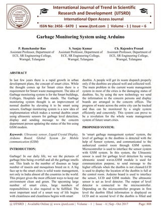 @ IJTSRD | Available Online @ www.ijtsrd.com | Volume – 1 | Issue – 6 | Sep - Oct 2017 Page: 808
ISSN No: 2456 - 6470 | www.ijtsrd.com | Volume - 1 | Issue – 6
International Journal of Trend in Scientific
Research and Development (IJTSRD)
International Open Access Journal
Garbage Monitoring System using Arduino
P. Ramchandar Rao
Assistant Professor, Department of
ECE, SR Engineering College,
Warngal, Telangana
S. Sanjay Kumar
Assistant Professor, Department of
ECE, SR Engineering College,
Warngal, Telangana
Ch. Rajendra Prasad
Assistant Professor, Department of
ECE, SR Engineering College,
Warngal, Telangana
ABSTRACT
In last few years there is a rapid growth in urban
development plans, the concept of smart cities. While
the thought comes up for Smart cities there is a
requirement for Smart waste management. The idea of
Garbage monitoring system is for the Smart buildings,
Colleges, Hospitals and Bus stands. The Garbage
monitoring system thought is an improvement of
normal dustbin by elevating it to be smart using
sensors. Garbage monitoring system is a new idea of
implementation which makes a normal dustbin smart
using ultrasonic sensors for garbage level detection,
display and sending message to the concern
department person updating the status of the bin using
GSM modem.
Keywords: Ultrasonic sensor, Liquid Crystal Display,
Arduino Board, Global System for Mobile
communication (GSM)
INTRODUCTION:
Garbage! In our daily life, we see the pictures of
garbage bins being overfull and all the garbage smells
out. This leads to the number of diseases as large
number of insects and mosquitoes breed on it. A big
face up to the smart cities is solid waste management,
not only in India almost all the countries in the world.
This project gives the most efficient ways to keep our
environment clean and green. The upcoming large
number of smart cities, large numbers of
responsibilities is also required to be fulfilled. The
most important need of a smart way of life begins
with cleanliness and cleanliness begins with smart
dustbin. A people will get its waste dispatch properly
only if the dustbins are placed well and collected well.
The main problem in the current waste management
system in most of the cities is the damaging status of
dustbins. So, by using the new technology we send
the information to the concern persons and display
boards are arranged in the concern offices. The
progress of waste across the entire city can be tracked
and thus can be monitored by a single system
efficiently and concretely. This system can prove to
be a revolution for the whole waste management
system of future smart cities.
PROPOSED SYSTEM:
In ‘smart garbage management system’ system, the
level of garbage in the dustbins is detected with the
help of Sensor systems, and communicated to the
authorized control room through GSM system.
Microcontroller is used to interface the sensor system
with GSM system. In this system, the Ultrasonic
sensor is used for garbage level detection by using
ultrasonic sound waves.GSM module is used for
communication purpose, to send message to the
higher officials when the dustbin is not cleaned.LCD
is used to display the location of the dustbin is full at
the control room. Arduino board is used to interface
the sensor, LCD and GSM module. The ultrasonic
sensor is act as level detector. The output of level
detector is connected to the microcontroller.
Depending on the microcontroller program in first
level the dustbin filled information is displayed on
LCD and in second level if the dustbin is filled and
 