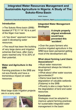Integrated Water Resources Management and
    Sustainable Agriculture in Nigeria: A Study of The
                  Sokoto-Rima Basin
                                                      W.B.R. Graham

   Department of Agricultural Engineering, Waziri Umar Federal Polytechnic, Nigeria grayhomestead@gmail.com


 Introduction                                         Integrated Water Management
 The Sokoto Rima basin (SRB)                         Strategies
 located (4 7 E;11 14 N) is a part                                         A simple properly
 of the Niger river basin                                                  aligned windbreak
                                                                           would have
 A “top down” approach has been
                                                                           prevented this
 used in developing water
                                                                           ‘accident’.
 resources.
 The result has been the building                    Over the years farmers who
 of very large dams and irrigation                    practice irrigated agriculture in the
 schemes that have, after many                        SRB have been pampered getting
 years reached only 10 to 20% of                      most of the development aid.
 their potential.
                                                      What about forming Land Users
                                                      Associations?
Water and Agriculture in the                          Must water resources
SRB                                                   development always be linked to
Farming practices in the SRB are                      large dams?
not eco-friendly and have a                           What about other water sources
tremendous impact on water                            (groundwater)?
resources                                             Dams have lead to the
                                                      degradation of valuable wetlands
                                                      (Fadama) in the SRB
                                                      Poverty is also a major factor in
                                                      the degradation of land and water
Most large scale irrigation projects                  resources
are in a sorry state
                                                      Conclusion
                                                      Strategies must be adopted to
                                                      improve upland farming practices
                                                      for sustainable integrated water
                                                      management in the basin
 
