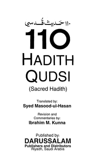 HADITH

QUDSI

  (Sacred Hadith)

      Translated by:
Syed Masood-ul-Hasan
       Revision and

     Commentaries by:

  Ibrahim M. Kunna

      Published by:
DARUSSALAM

Publishers and Distributors
   Riyadh, Saudi Arabia
 