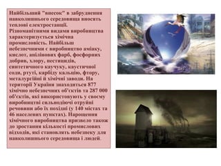 Найбільший "внесок" в забруднення
навколишнього середовища вносять
теплові електростанції.
Різноманітними видами виробництва
характеризується хімічна
промисловість. Найбільш
небезпечними є виробництво аміаку,
кислот, анілінових фарб, фосфорних
добрив, хлору, пестицидів,
синтетичного каучуку, каустичної
соди, ртуті, карбіду кальцію, фтору,
металургійні й хімічні заводи. На
території України знаходиться 877
хімічно небезпечних об'єктів та 287 000
об'єктів, які використовують у своєму
виробництві сильнодіючі отруйні
речовини або їх похідні (у 140 містах та
46 населених пунктах). Нарощення
хімічного виробництва призвело також
до зростання кількості промислових
відходів, які становлять небезпеку для
навколишнього середовища і людей.
 