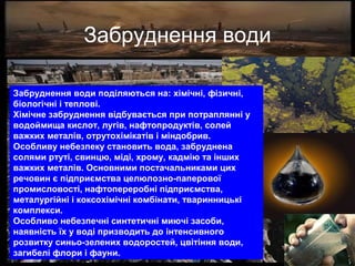 Забруднення води
Забруднення води поділяються на: хімічні, фізичні,
біологічні і теплові.
Хімічне забруднення відбувається при потраплянні у
водоймища кислот, лугів, нафтопродуктів, солей
важких металів, отрутохімікатів і міндобрив.
Особливу небезпеку становить вода, забруднена
солями ртуті, свинцю, міді, хрому, кадмію та інших
важких металів. Основними постачальниками цих
речовин є підприємства целюлозно-паперової
промисловості, нафтопереробні підприємства,
металургійні і коксохімічні комбінати, тваринницькі
комплекси.
Особливо небезпечні синтетичні миючі засоби,
наявність їх у воді призводить до інтенсивного
розвитку синьо-зелених водоростей, цвітіння води,
загибелі флори і фауни.
 
