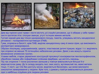 Дим від горіння сухої трави і листя містить усі отруйні речовини, що їх вбирає у себе трава і
листя протягом літа: сполуки свинцю, ртуті та інших важких металів.
Густий чорний дим від тління одноразового посуду, пакетів, упакувань містить канцерогенні
речовини – поліароматичні вуглеводні (ПАВ).
Гума, згоряючи в багатті, крім ПАВ, виділяє канцерогенну сажу й окиси сірки, що викликають
респіраторні захворювання.
Обрізки лінолеуму, шкірозамінників, церата, пластмасові дитячі іграшки, відра і т.п. виділяють
при згорянні не менше 75 потенційно небезпечних речовин. Деякі з них можуть сприяти
виникненню злоякісних пухлин.
Уламки меблів, старих дерев'яних конструкцій просякнуті консервантом пентахлорфенолом,
оброблені лаками або пофарбовані олійними фарбами, що містять свинець.
Під час згоряння 1 тонни рослинних залишків у повітря вивільняється більше 9 кг
мікрочасточок диму. До їх складу входять пил, окис азоту, вуглекислий газ, важкі метали
тощо. У листі, що тліє без доступу кисню, виділяється бензопрен, що може викликати
онкологічні захворювання у людини. Крім того, з димом у повітря вивільняються діоксини -
одні з найбільш отруйних для людини речовин.
 